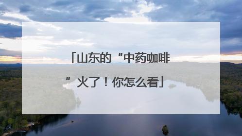山东的“中药咖啡”火了！你怎么看