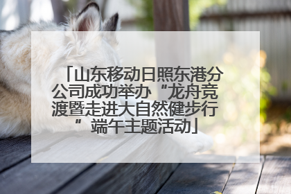 山东移动日照东港分公司成功举办“龙舟竞渡暨走进大自然健步行”端午主题活动