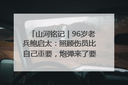 山河铭记｜96岁老兵鲍启太：照顾伤员比自己重要，炮弹来了要趴在他们身上