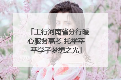 工行河南省分行暖心服务高考 托举莘莘学子梦想之光