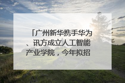 广州新华携手华为、讯方成立人工智能产业学院，今年拟招生150人
