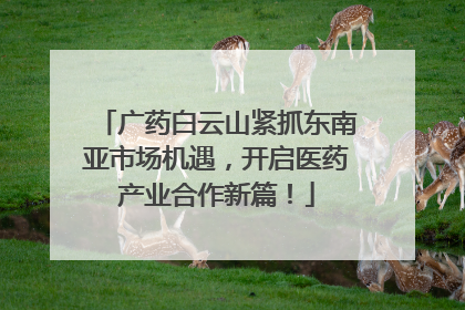 广药白云山紧抓东南亚市场机遇，开启医药产业合作新篇！