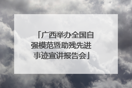 广西举办全国自强模范暨助残先进事迹宣讲报告会