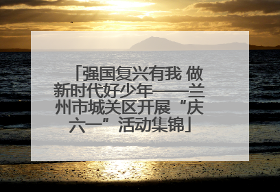 强国复兴有我 做新时代好少年——兰州市城关区开展“庆六一”活动集锦