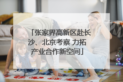 张家界高新区赴长沙、北京考察 力拓产业合作新空间