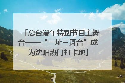 总台端午特别节目主舞台——“一址三舞台”成为沈阳热门打卡地