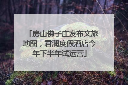 房山佛子庄发布文旅地图，君澜度假酒店今年下半年试运营