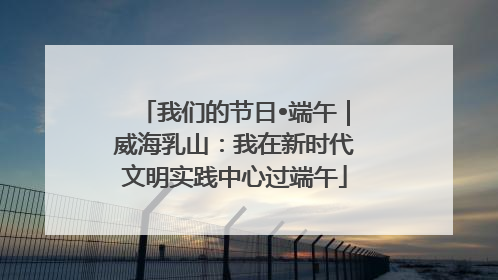 我们的节日•端午｜威海乳山：我在新时代文明实践中心过端午