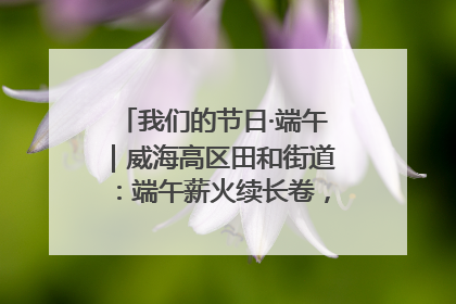 我们的节日·端午｜威海高区田和街道：端午薪火续长卷，邻里馨香聚暖流