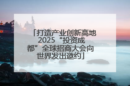 打造产业创新高地 2025“投资成都”全球招商大会向世界发出邀约