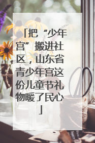 把“少年宫”搬进社区，山东省青少年宫这份儿童节礼物暖了民心