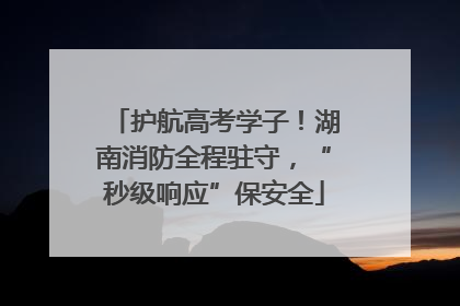 护航高考学子！湖南消防全程驻守，“秒级响应”保安全