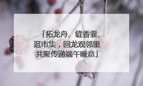 拓龙舟、缝香囊、逛市集，回龙观邻里共聚传递端午暖意