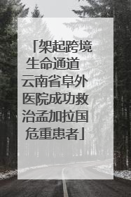 架起跨境生命通道 云南省阜外医院成功救治孟加拉国危重患者