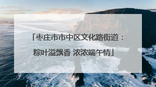 枣庄市市中区文化路街道：粽叶溢飘香 浓浓端午情