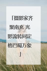 摄影家齐聚南充 光影流转间定格巴蜀万象