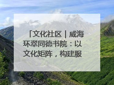 文化社区｜威海环翠同德书院：以文化矩阵，构建服务群众新场景