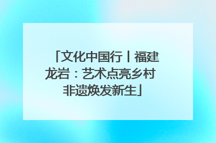 文化中国行丨福建龙岩：艺术点亮乡村 非遗焕发新生