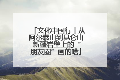 文化中国行丨从阿尔泰山到昆仑山 新疆岩壁上的“朋友圈”画的啥