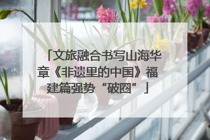 文旅融合书写山海华章《非遗里的中国》福建篇强势“破圈”