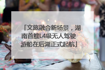 文旅融合新场景，湖南首艘L4级无人驾驶游船在后湖正式起航