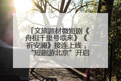 文旅题材微短剧《舟楫千里号歌来》《祈安澜》接连上线，“短剧游北京”开启大运河文化之旅