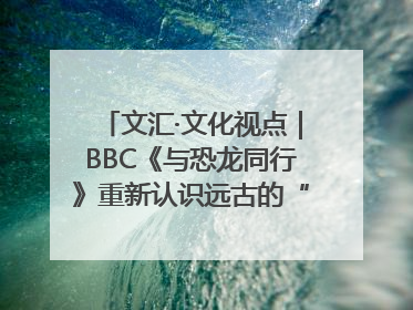文汇·文化视点｜BBC《与恐龙同行》重新认识远古的“地球房客”