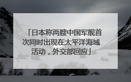 日本称两艘中国军舰首次同时出现在太平洋海域活动，外交部回应