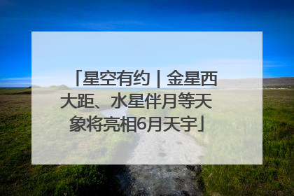 星空有约｜金星西大距、水星伴月等天象将亮相6月天宇