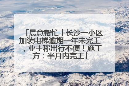 晨意帮忙丨长沙一小区加装电梯逾期一年未完工，业主称出行不便！施工方：半月内完工