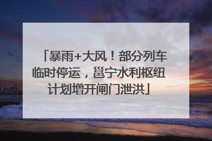 暴雨+大风！部分列车临时停运，邕宁水利枢纽计划增开闸门泄洪