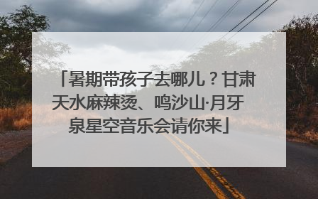 暑期带孩子去哪儿？甘肃天水麻辣烫、鸣沙山·月牙泉星空音乐会请你来