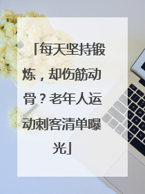 每天坚持锻炼，却伤筋动骨？老年人运动刺客清单曝光