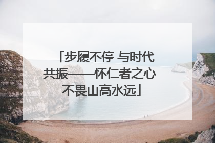 步履不停 与时代共振——怀仁者之心 不畏山高水远