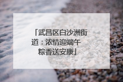 武昌区白沙洲街道：浓情迎端午 粽香送安康
