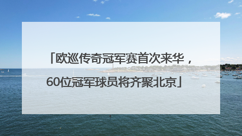欧巡传奇冠军赛首次来华，60位冠军球员将齐聚北京