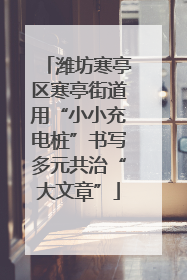 潍坊寒亭区寒亭街道用“小小充电桩”书写多元共治“大文章”
