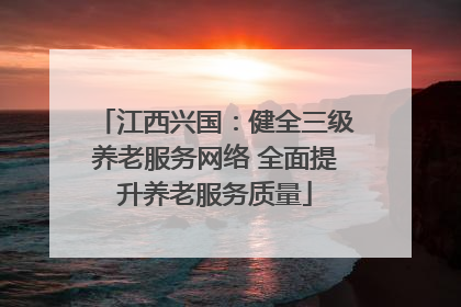 江西兴国：健全三级养老服务网络 全面提升养老服务质量