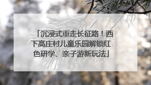 沉浸式重走长征路！西下高庄村儿童乐园解锁红色研学、亲子游新玩法