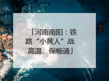河南南阳：铁路“小黄人”战高温、保畅通