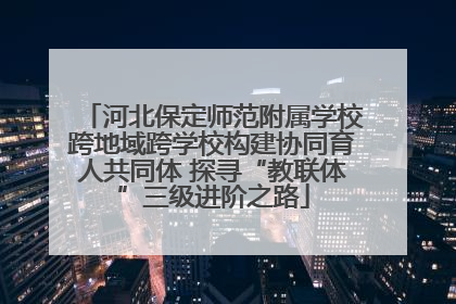河北保定师范附属学校跨地域跨学校构建协同育人共同体 探寻“教联体”三级进阶之路