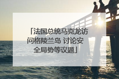 法国总统马克龙访问格陵兰岛 讨论安全局势等议题