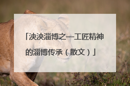 泱泱淄博之—工匠精神的淄博传承（散文）