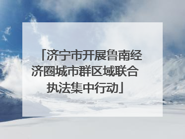 济宁市开展鲁南经济圈城市群区域联合执法集中行动