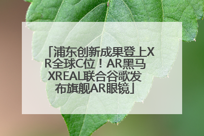浦东创新成果登上XR全球C位！AR黑马XREAL联合谷歌发布旗舰AR眼镜