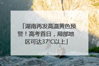 湖南再发高温黄色预警！高考首日，局部地区可达37℃以上