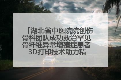 湖北省中医院院创伤骨科团队成功救治罕见骨纤维异常增殖症患者 3D打印技术助力精准矫形手术