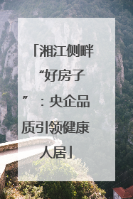 湘江侧畔 “好房子”：央企品质引领健康人居