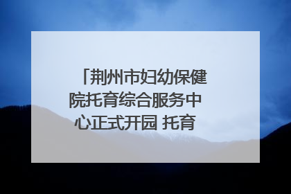 荆州市妇幼保健院托育综合服务中心正式开园 托育宣传月同步启动