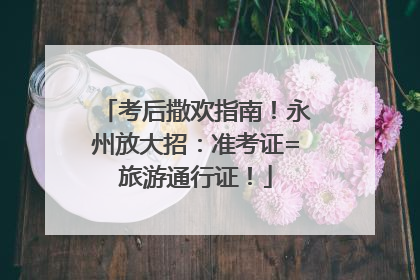 考后撒欢指南！永州放大招：准考证=旅游通行证！
